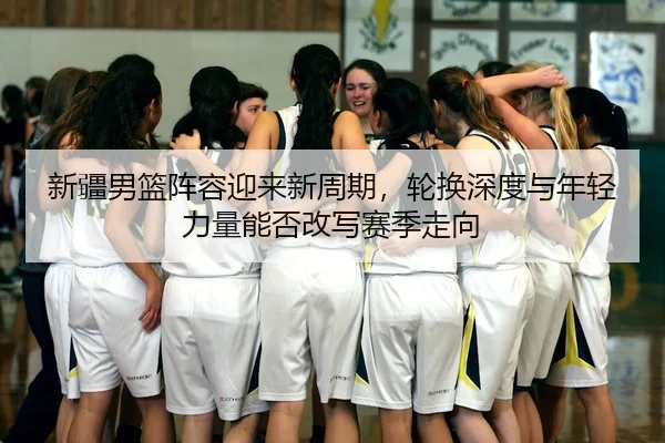 新疆男篮阵容迎来新周期，轮换深度与年轻力量能否改写赛季走向